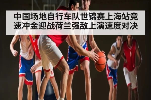 中国场地自行车队世锦赛上海站竞速冲金迎战荷兰强敌上演速度对决