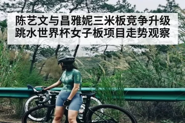 陈艺文与昌雅妮三米板竞争升级 跳水世界杯女子板项目走势观察